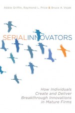 Serial Innovators: How Individuals Create and Deliver Breakthrough Innovations in Mature Firms - Abbie Griffin, Ray Price, Bruce Vojak