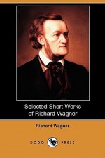 Selected Short Works of Richard Wagner (Dodo Press) - Richard Wagner, William Ashton Ellis