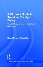 A Citizen S Guide to American Foreign Policy: Tragic Choices and the Limits of Rationality - David Houghton