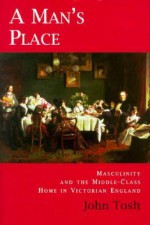 A Man's Place: Masculinity and the Middle-Class Home in Victorian England - John Tosh