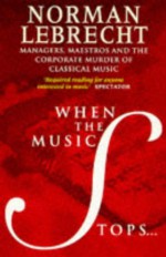 When The Music Stops: Managers, Maestros And The Corporate Murder Of Classical Music - Norman Lebrecht