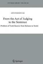 From the Act of Judging to the Sentence: The Problem of Truth Bearers from Bolzano to Tarski - Artur Rojszczak, Jan Wolenski