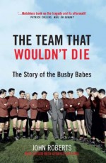 The Team That Wouldn't Die: The Story of the Busby Babes - John Roberts