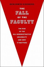 The Fall of the Faculty: The Rise of the All-Administrative University and Why It Matters - Benjamin Ginsberg