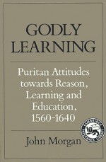 Godly Learning: Puritan Attitudes Towards Reason, Learning, and Education, 1560-1640 - John Morgan