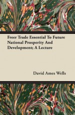 Freer Trade Essential to Future National Prosperity and Development; A Lecture - David Ames Wells