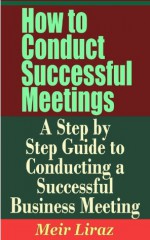 How to Conduct Successful Meetings - A Step by Step Guide to Conducting a Successful Business Meeting - Meir Liraz