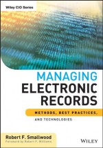 Managing Electronic Records: Methods, Best Practices, and Technologies (Wiley CIO) - Robert F. Smallwood, Robert F. Williams