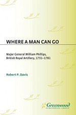 Where a Man Can Go: Major General William Phillips, British Royal Artillery, 1731-1781 - Robert Davis