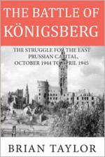 The Battle of Konigsberg: The Struggle for the East Prussian Capital, October 1944 to April 1945 - Brian Taylor