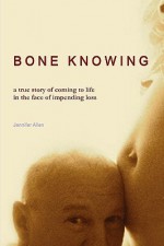 Bone Knowing: A True Story of Coming to Life in the Face of Impending Loss - Jennifer Allen