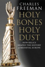 Holy Bones, Holy Dust: How Relics Shaped the History of Medieval Europe - Charles Freeman