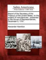 Report of the Secretary of the Treasury of the United States, on the Subject of Manufactures: Presented to the House of Representatives, December 5, 1791. - Alexander Hamilton