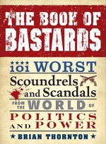 The Book of Bastards: 101 Worst Scoundrels and Scandals from the World of Politics and Power - Brian Thornton