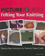 Picture Yourself Felting Your Knitting: Step-By-Step Instruction for Perfectly Felted Crafts - Sarah E. White