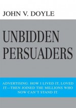 Unbidden Persuaders: Advertising: How I lived it, loved it-then joined the millions who now can't stand it. - John Doyle