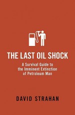 The Last Oil Shock: A Survival Guide To The Imminent Extinction Of Petroleum Man - David Strahan