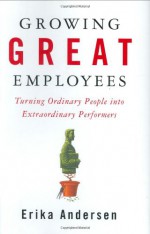 Growing Great Employees: Turning Ordinary People into Extraordinary Performers - Erika Andersen