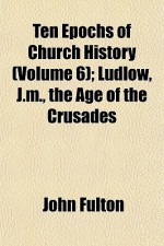 Ten Epochs of Church History (Volume 6); Ludlow, J.M., the Age of the Crusades - John Fulton