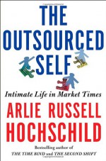 The Outsourced Self: Intimate Life in Market Times - Arlie Russell Hochschild