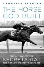 The Horse God Built: The Untold Story of Secretariat, the World's Greatest Racehorse - Lawrence Scanlan