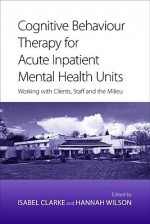 Cognitive Behaviour Therapy for Acute Inpatient Mental Health Units: Working with Clients, Staff and the Milieu - Clarke Isabel