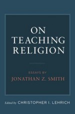 On Teaching Religion: Essays by Jonathan Z. Smith - Jonathan Z. Smith, Christopher I. Lehrich