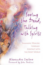 Seeing the Dead, Talking with Spirits: Shamanic Healing through Contact with the Spirit World - Alexandra Leclere, John Perkins