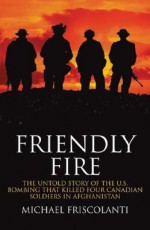 Friendly Fire: The Untold Story of the U.S. Bombing That Killed Four Canadian Soldiers in Afghanistan - Michael Friscolanti, Michael Friscolanti