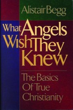 What Angels Wish They Knew: The Basics of True Christianity - Alistair Begg