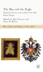 The Bee and the Eagle: Napoleonic France and the End of the Holy Roman Empire, 1806 - Alan Forrest, Peter H. Wilson