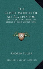 The Gospel Worthy of All Acceptation: Or the Duty of Sinners to Believe in Jesus Christ (1805) - Andrew Fuller