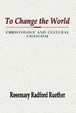 To Change the World: Christology and Cultural Criticism - Rosemary Radford Ruether