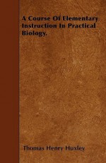 A Course of Elementary Instruction in Practical Biology - Thomas Henry Huxley