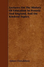 Lectures on the History of Education in Prussia and England, and on Kindred Topics - James Donaldson