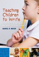 Teaching Children to Write: Constructing Meaning and Mastering Mechanics - Daniel Meier