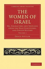 The Women of Israel: Volume 1: Or, Characters and Sketches from the Holy Scriptures, and Jewish History - Grace Aguilar