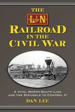 The L&N Railroad in the Civil War: A Vital North-South Link and the Struggle to Control It - Dan Lee