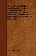 On the Power Wisdom and Goodness of God as Manifested in the Adaptation of External Nature to the Moral and Intellectual Constitution of Man Vol I - Thomas Chalmers