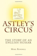 Astley's Circus - The Story of an English Hussar - Mike Rendell