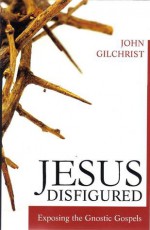 Jesus Disfigured:Exposing the Gnostic Gospels - John Gilchrist