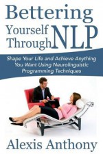 Bettering Yourself Through Nlp: Shape Your Life and Achieve Anything You Want Using Neurolinguistic Programming Techniques - Alexis Anthony