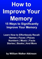 How to Improve Your Memory (15 Ways to Significantly Improve Your Memory) - William Walker Atkinson