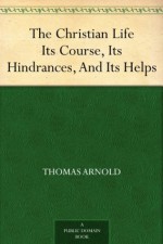 The Christian Life Its Course, Its Hindrances, And Its Helps - Thomas Arnold