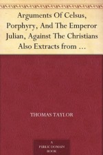 Arguments Of Celsus, Porphyry, And The Emperor Julian, Against The Christians Also Extracts from Diodorus Siculus, Josephus, and Tacitus, Relating to the Jews, Together with an Appendix - Thomas Taylor