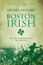 Hidden History of the Boston Irish: Little-Known Stories from Ireland's &#34;Next Parish Over&#34; - Peter F. Stevens