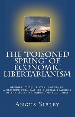 The Poisoned Spring of Economic Libertarianism: Menger, Mises, Hayek, Rothbard: A Critique from Catholic Social Teaching of the 'Austrian School' of Economics - Angus Sibley