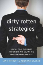 Dirty Rotten Strategies: How We Trick Ourselves and Others into Solving the Wrong Problems Precisely - Ian I. Mitroff, Abraham Silvers