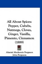 All about Spices: Pepper, Cubebs, Nutmegs, Cloves, Ginger, Vanilla, Pimento, Cinnamon (1889) - Alastair Mackenzie Ferguson, John Ferguson