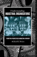 Understanding Industrial Organizations: Theoretical Perspectives in Industrial Sociology - Prof Richard Brown, Richard Brown